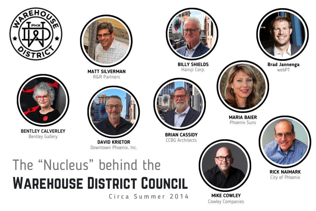 DPI President & CEO Dave Krietor, R&R Partners Managing Partner Matt Silverman, Bentley Calverley, webPT co-founder Brad Jannenga, Mike Cowley, Phoenix Suns Former Senior VP for Public Affairs Maria Baier, and City of Phoenix Deputy City Manager Rick Naimark formed the nucleus of the Warehouse District Council in 2014.